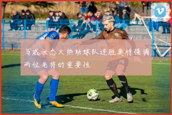 马威状态火热助球队连胜奥特强调两位老将的重要性