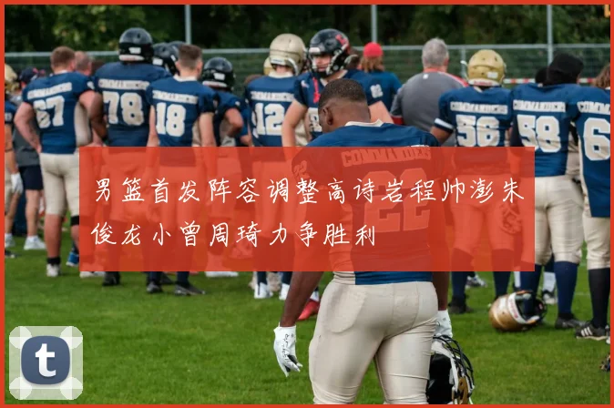 男篮首发阵容调整高诗岩程帅澎朱俊龙小曾周琦力争胜利