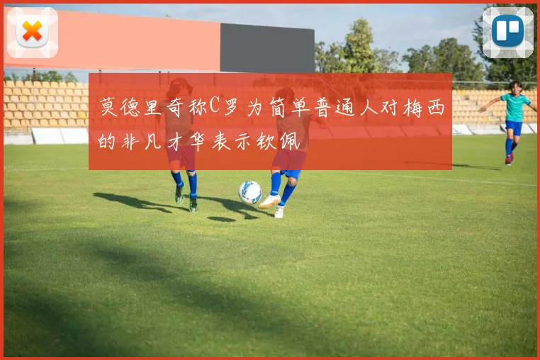 莫德里奇称C罗为简单普通人对梅西的非凡才华表示钦佩