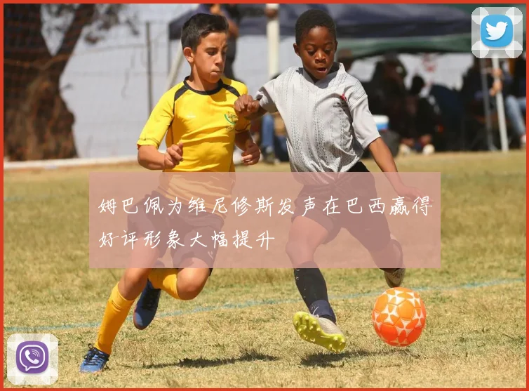 姆巴佩为维尼修斯发声在巴西赢得好评形象大幅提升
