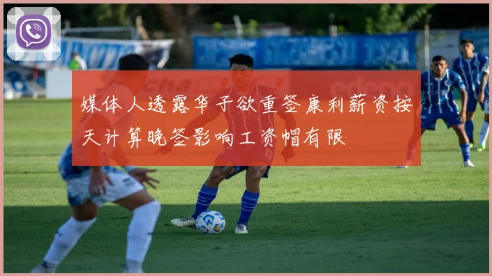 媒体人透露华子欲重签康利薪资按天计算晚签影响工资帽有限