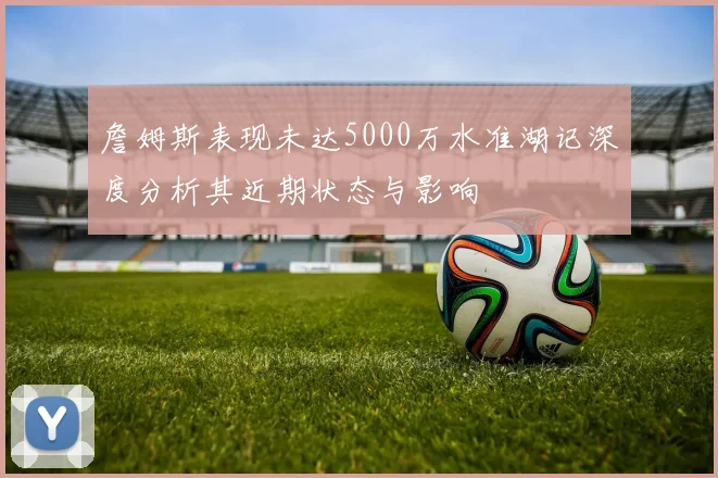 詹姆斯表现未达5000万水准湖记深度分析其近期状态与影响