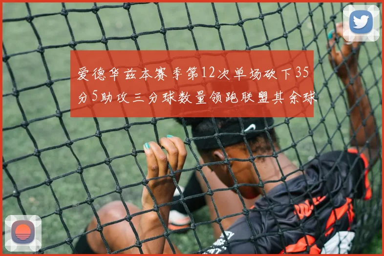 爱德华兹本赛季第12次单场砍下35分5助攻三分球数量领跑联盟其余球员最多仅8次