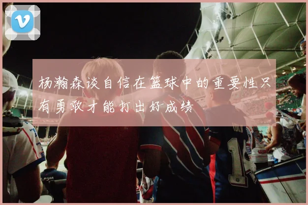 杨瀚森谈自信在篮球中的重要性只有勇敢才能打出好成绩