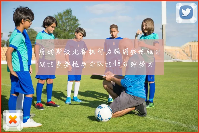 詹姆斯谈比赛执行力强调教练组计划的重要性与全队的48分钟努力