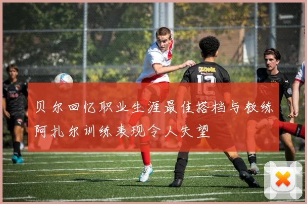 贝尔回忆职业生涯最佳搭档与教练阿扎尔训练表现令人失望