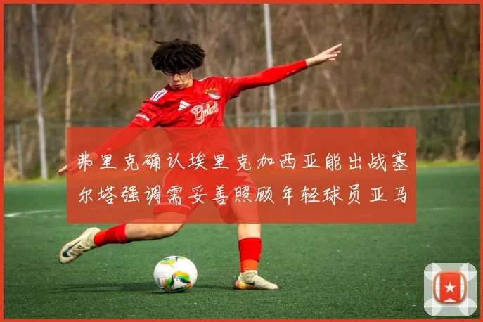 弗里克确认埃里克加西亚能出战塞尔塔强调需妥善照顾年轻球员亚马尔