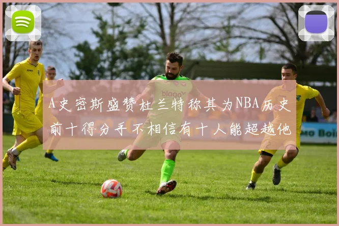 A史密斯盛赞杜兰特称其为NBA历史前十得分手不相信有十人能超越他