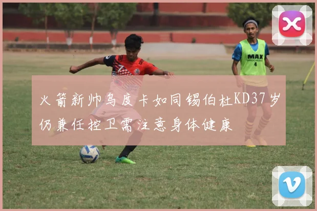 火箭新帅乌度卡如同锡伯杜KD37岁仍兼任控卫需注意身体健康