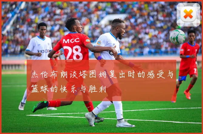 杰伦布朗谈塔图姆复出时的感受与篮球的快乐与胜利
