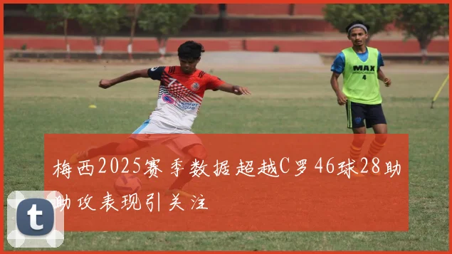 梅西2025赛季数据超越C罗46球28助助攻表现引关注