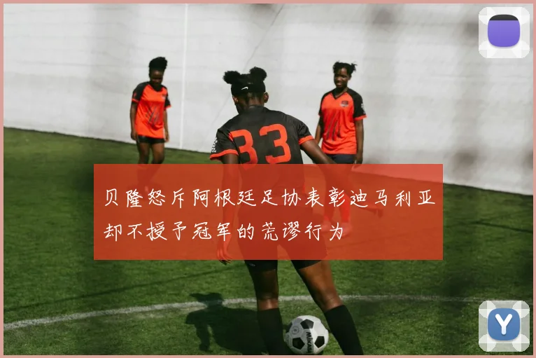 贝隆怒斥阿根廷足协表彰迪马利亚却不授予冠军的荒谬行为