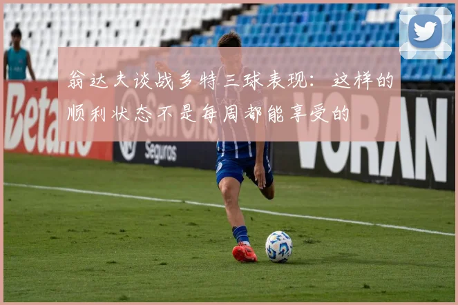 翁达夫谈战多特三球表现：这样的顺利状态不是每周都能享受的
