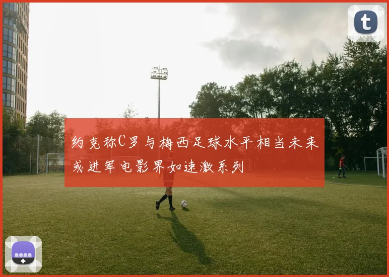 约克称C罗与梅西足球水平相当未来或进军电影界如速激系列