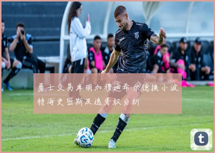 勇士交易库明加穆迪希尔德换小波特海史密斯及选秀权分析