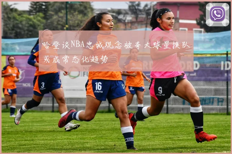 哈登谈NBA忠诚观念被夸大球星换队或成常态化趋势