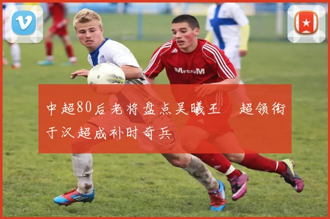 中超80后老将盘点吴曦王燊超领衔于汉超成补时奇兵