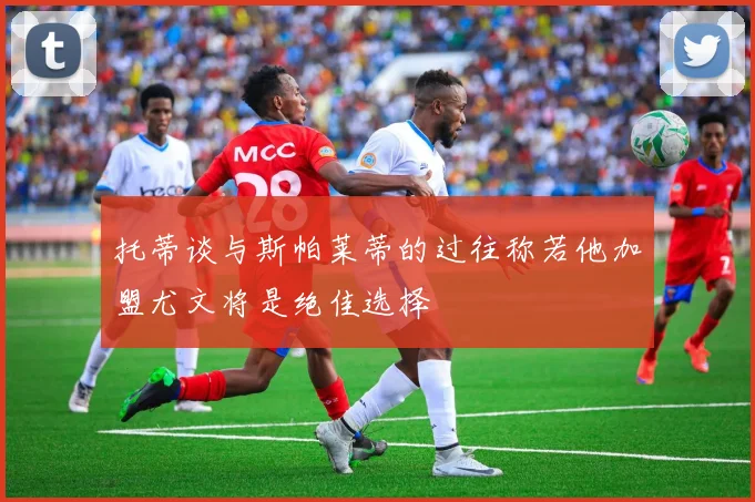 托蒂谈与斯帕莱蒂的过往称若他加盟尤文将是绝佳选择